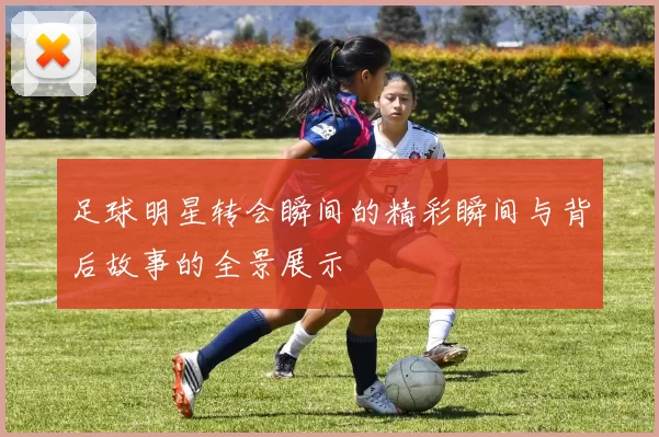 足球明星转会瞬间的精彩瞬间与背后故事的全景展示