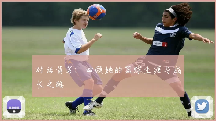 对话黄芳：回顾她的篮球生涯与成长之路