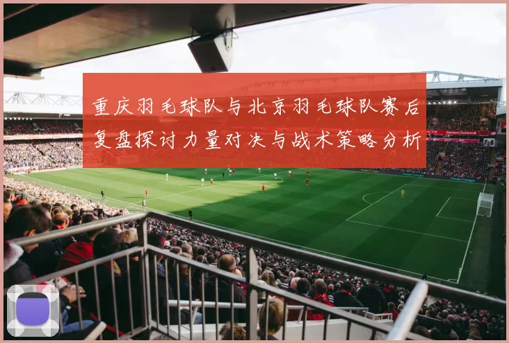 重庆羽毛球队与北京羽毛球队赛后复盘探讨力量对决与战术策略分析