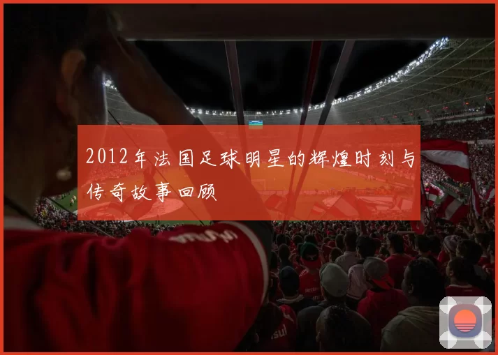 2012年法国足球明星的辉煌时刻与传奇故事回顾