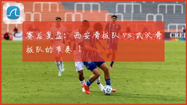 赛后复盘：西安滑板队 vs 武汉滑板队的节奏_1