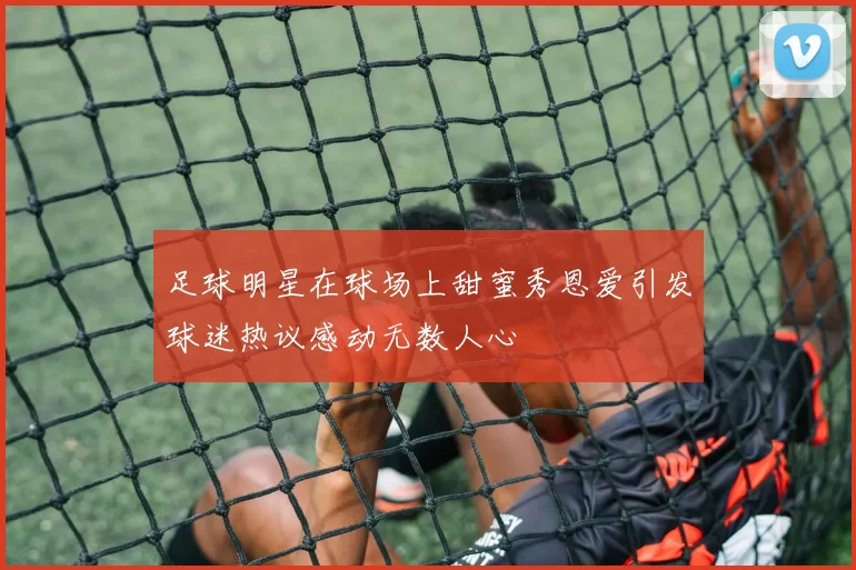 足球明星在球场上甜蜜秀恩爱引发球迷热议感动无数人心