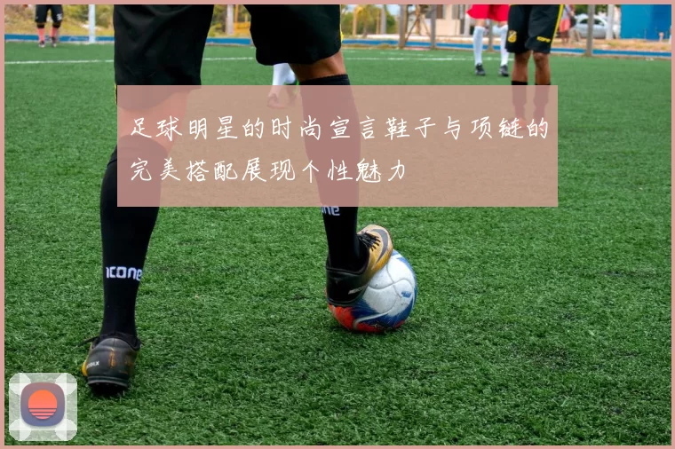 足球明星的时尚宣言鞋子与项链的完美搭配展现个性魅力